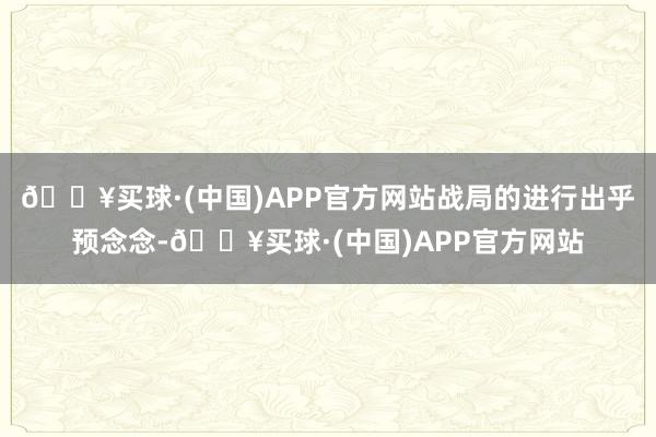 🔥买球·(中国)APP官方网站战局的进行出乎预念念-🔥买球·(中国)APP官方网站