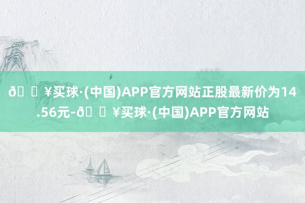 🔥买球·(中国)APP官方网站正股最新价为14.56元-🔥买球·(中国)APP官方网站