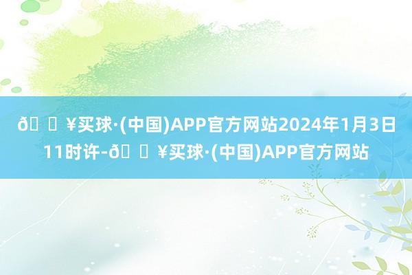 🔥买球·(中国)APP官方网站2024年1月3日11时许-🔥买球·(中国)APP官方网站