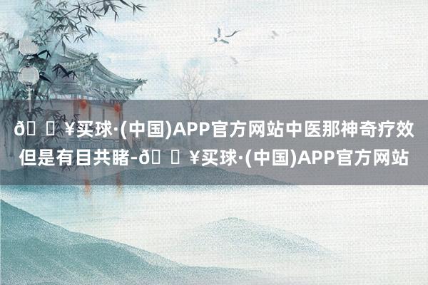🔥买球·(中国)APP官方网站中医那神奇疗效但是有目共睹-🔥买球·(中国)APP官方网站
