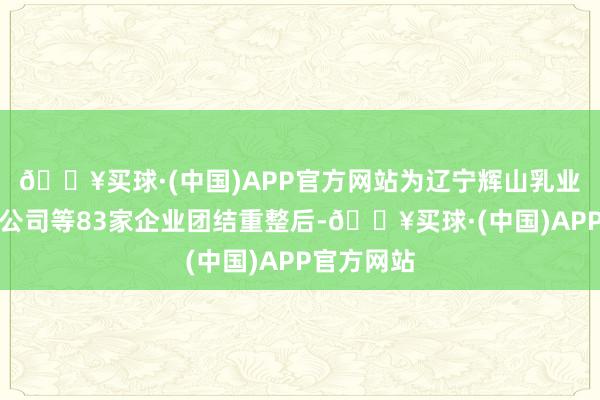🔥买球·(中国)APP官方网站为辽宁辉山乳业集团有限公司等83家企业团结重整后-🔥买球·(中国)APP官方网站