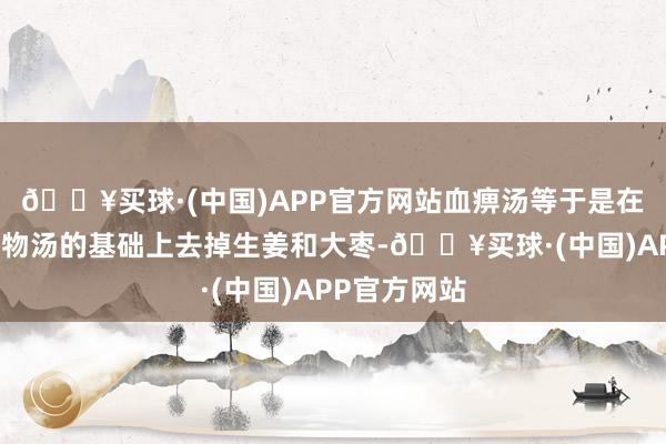 🔥买球·(中国)APP官方网站血痹汤等于是在黄芪桂枝五物汤的基础上去掉生姜和大枣-🔥买球·(中国)APP官方网站
