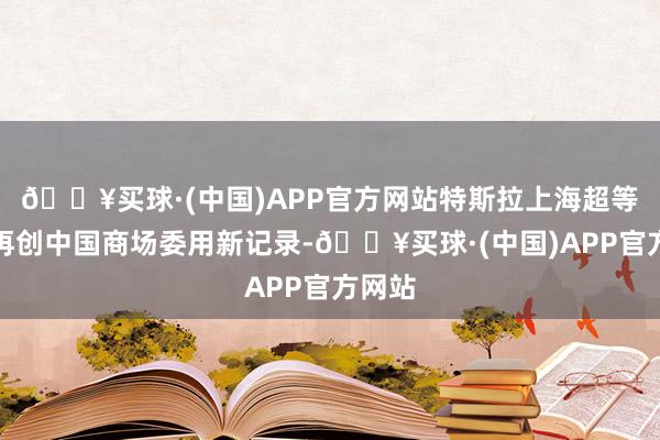 🔥买球·(中国)APP官方网站特斯拉上海超等工场再创中国商场委用新记录-🔥买球·(中国)APP官方网站