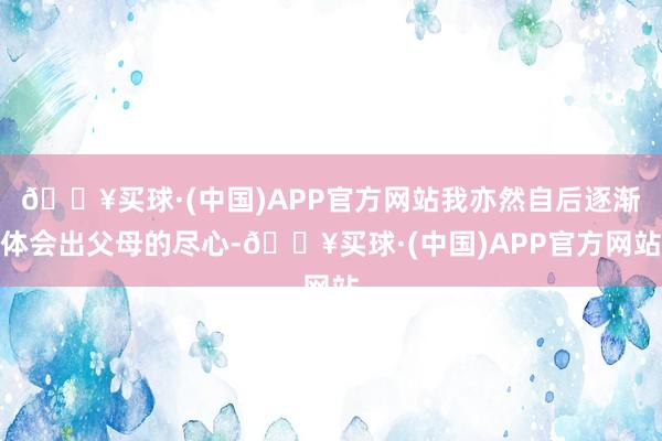 🔥买球·(中国)APP官方网站我亦然自后逐渐体会出父母的尽心-🔥买球·(中国)APP官方网站