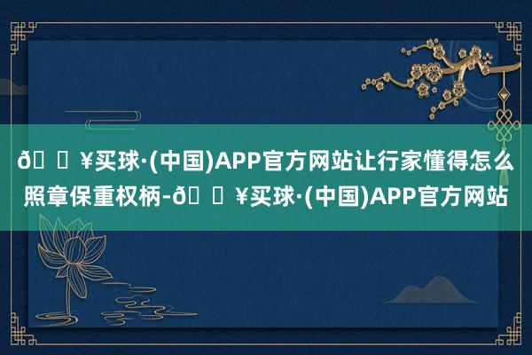 🔥买球·(中国)APP官方网站让行家懂得怎么照章保重权柄-🔥买球·(中国)APP官方网站