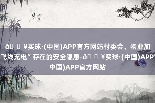 🔥买球·(中国)APP官方网站村委会、物业加强宣传“飞线充电”存在的安全隐患-🔥买球·(中国)APP官方网站