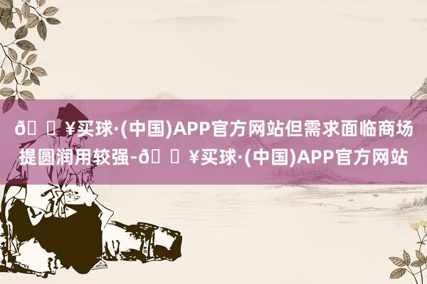 🔥买球·(中国)APP官方网站但需求面临商场提圆润用较强-🔥买球·(中国)APP官方网站