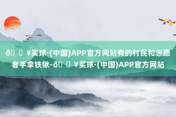 🔥买球·(中国)APP官方网站有的村民和志愿者手拿铁锹-🔥买球·(中国)APP官方网站
