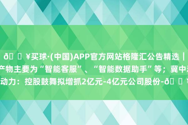 🔥买球·(中国)APP官方网站格隆汇公告精选︱华胜天成：AI诳骗沟通产物主要为“智能客服”、“智能数据助手”等；冀中动力：控股鼓舞拟增抓2亿元-4亿元公司股份-🔥买球·(中国)APP官方网站