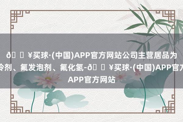 🔥买球·(中国)APP官方网站公司主营居品为氟制冷剂、氟发泡剂、氟化氢-🔥买球·(中国)APP官方网站